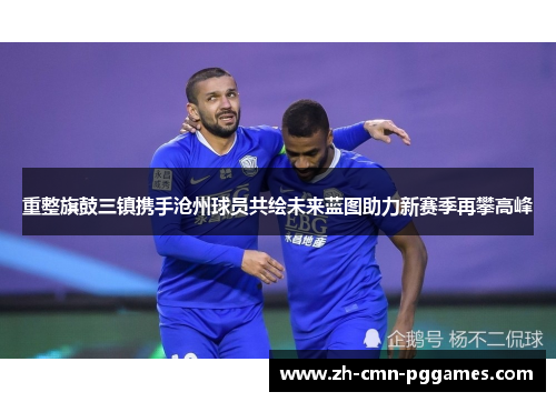 重整旗鼓三镇携手沧州球员共绘未来蓝图助力新赛季再攀高峰