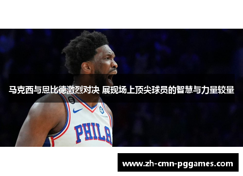 马克西与恩比德激烈对决 展现场上顶尖球员的智慧与力量较量