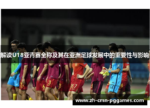 解读U18亚青赛全称及其在亚洲足球发展中的重要性与影响