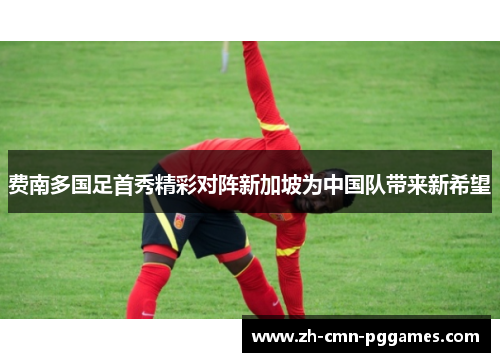 费南多国足首秀精彩对阵新加坡为中国队带来新希望